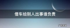 自己的车借给别人出了事故谁负责 借车给别人出事谁负责