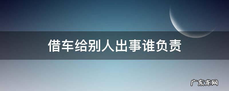 自己的车借给别人出了事故谁负责 借车给别人出事谁负责