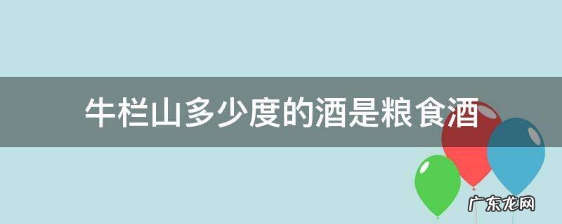 牛栏山多少度的酒是粮食酒 牛栏山什么酒是粮食酒
