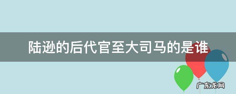 陆逊的后代官至大司马的是谁 陆逊的后代官职大司马的是谁