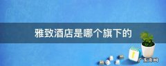 雅致酒店是什么品牌 雅致酒店是哪个旗下的