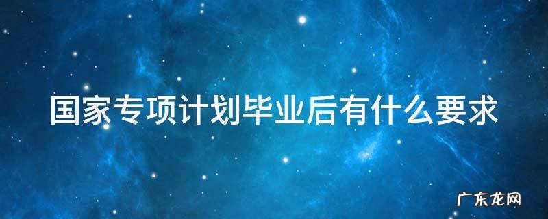 国家专项计划毕业后有什么要求 国家专项计划毕业后有什么要求和条件