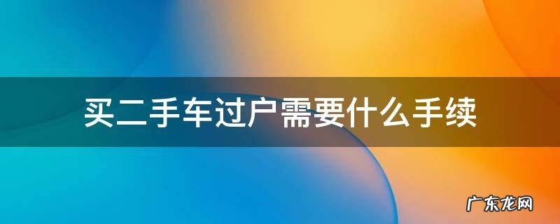 买二手车过户需要什么手续和费用 买二手车过户需要什么手续