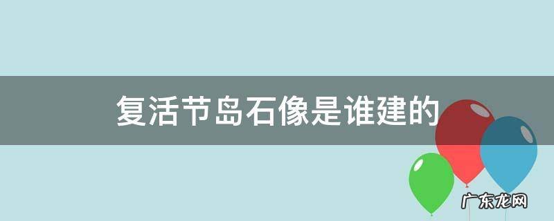 复活节岛石像是谁建的 复活节岛的石像是从哪里来的