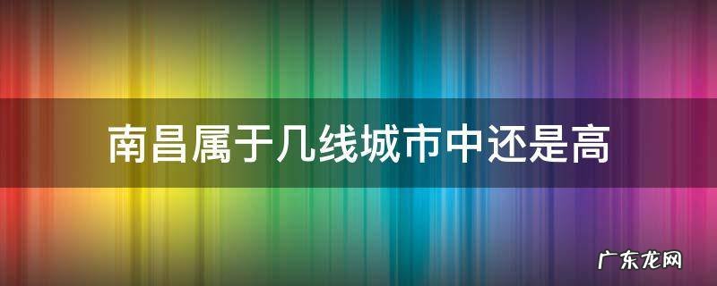 南昌属于几线城市中还是高 南昌市怎么样属于几线城市
