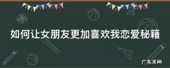 如何让女朋友更加喜欢我恋爱秘籍 如何让女朋友更加喜欢你
