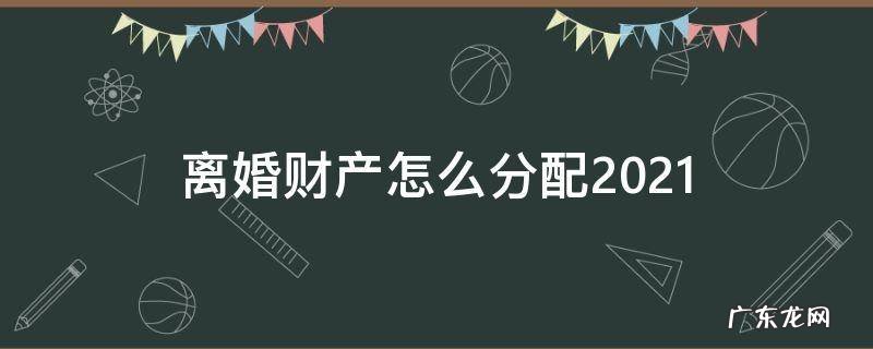 离婚财产怎么分配2021 离婚财产怎么分配在农村
