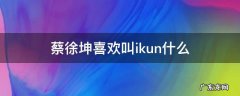 蔡徐坤喜欢叫ikun什么 ikun怎么称呼蔡徐坤