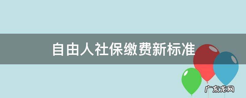 自由人社保缴费新标准 自由人社保缴费新标准档次