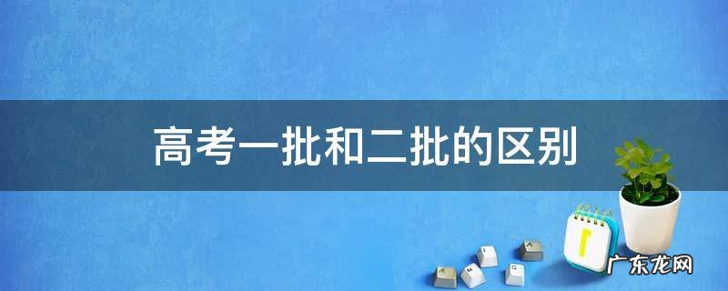 高考一批和二批的区别 高考第一批和第二批有什么区别