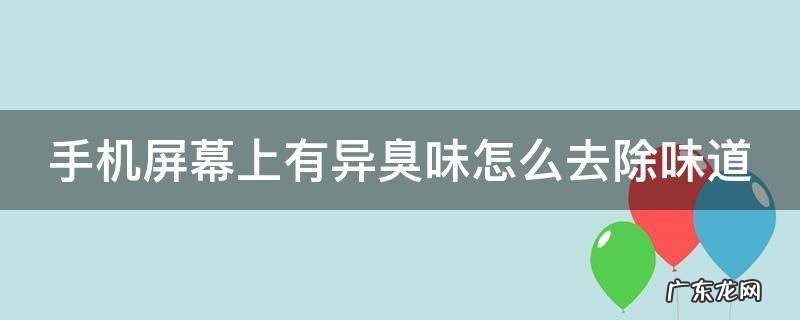 手机屏幕有臭味是什么情况 手机屏幕上有异臭味怎么去除味道