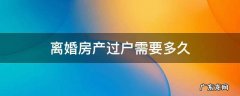 夫妻离婚房产过户需要多久 离婚房产过户需要多久