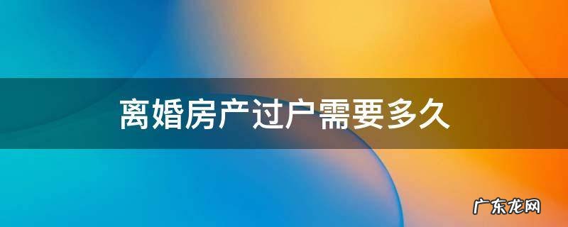 夫妻离婚房产过户需要多久 离婚房产过户需要多久