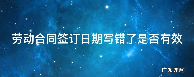 劳动合同签订日期写错了是否有效 劳动合同日期写错了怎么办