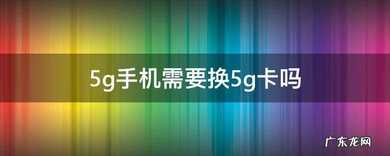 5g手机需要换5g卡吗 移动用5g手机需要换5g卡吗