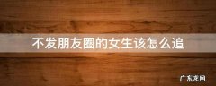 千万不要追不发朋友圈的女生 不发朋友圈的女生该怎么追