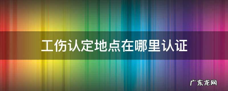 工伤认证在哪里认证 工伤认定地点在哪里认证