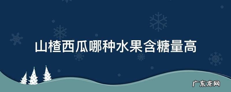 山楂西瓜哪种水果含糖量高 山楂西瓜哪种水果含糖量更高