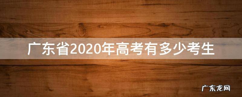 2020年广东有多少高考生? 广东省2020年高考有多少考生