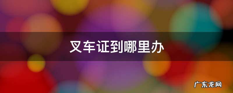 一般叉车证在哪里办 叉车证到哪里办