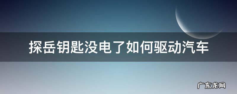 探岳汽车钥匙电池 探岳钥匙没电了如何驱动汽车