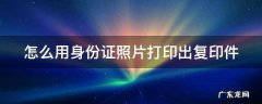 怎么用身份证照片打印出复印件 怎么用身份证照片打印出复印件图片