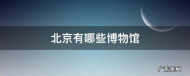 北京有哪些博物馆值得孩子参观 北京有哪些博物馆