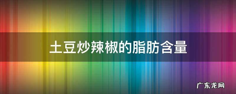 炸土豆的脂肪含量高吗 土豆炒辣椒的脂肪含量