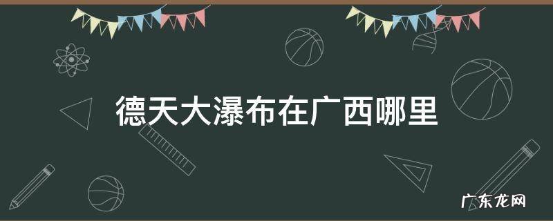 德天大瀑布在广西哪里什么时候去最好 德天大瀑布在广西哪里