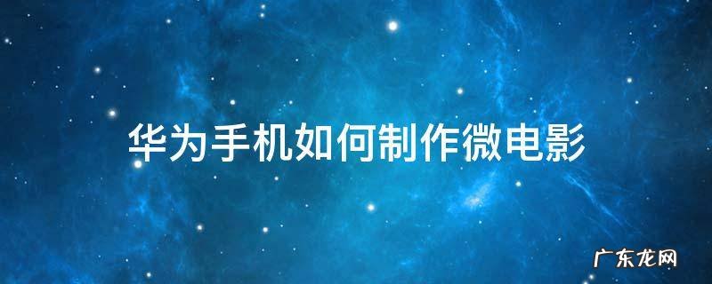 如何用手机制作微电影 华为手机如何制作微电影