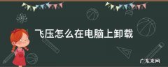 飞压怎么在电脑上卸载 怎样在电脑上卸载飞压