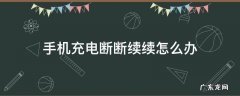 手机充电断断续续怎么回事啊 手机充电断断续续怎么办