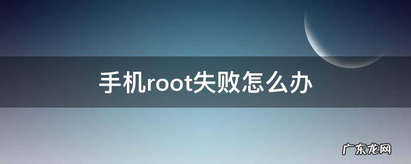 root失败怎么回事 手机root失败怎么办