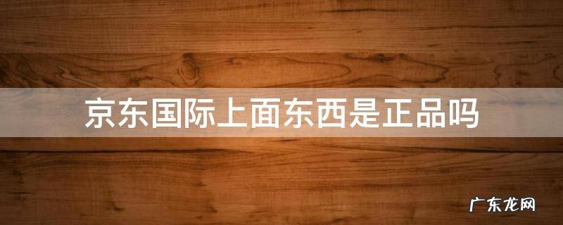 京东国际上面东西是正品吗 京东上的京东国际是正品不?
