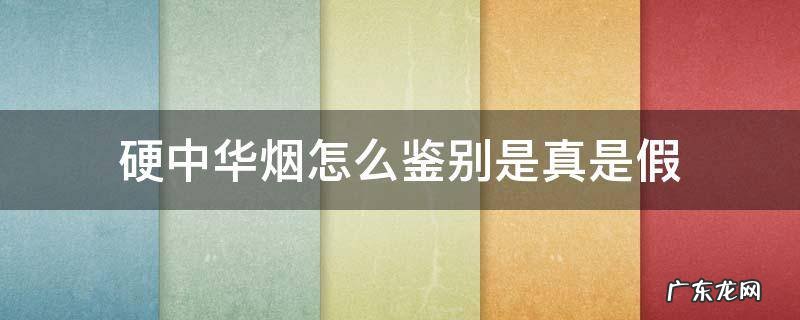 硬中华烟怎么鉴别是真是假 硬中华烟怎么鉴别是真是假视频