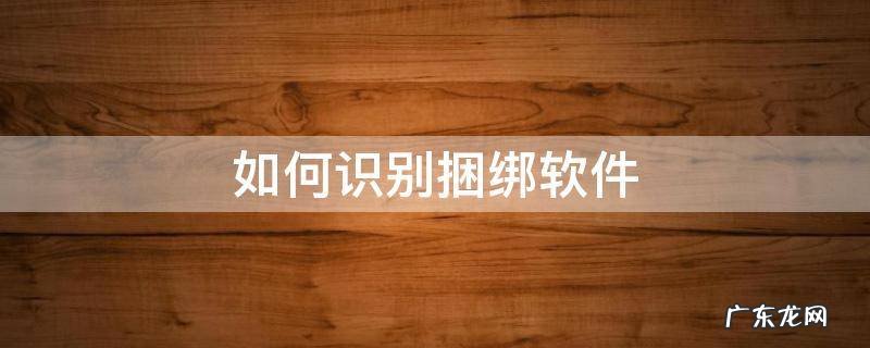 如何识别捆绑软件 怎样识别软件