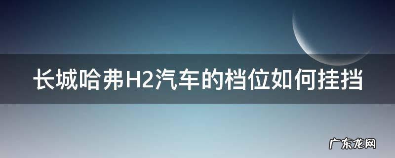 长城哈弗H2汽车的档位如何挂挡 长城哈弗h2挂档教程