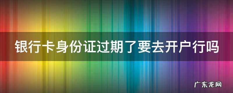 银行卡身份证过期了要去开户行吗 银行卡身份证过期了要去开户行吗安全吗