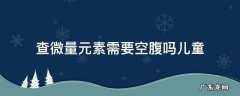 儿童查微量元素要不要空腹 查微量元素需要空腹吗儿童