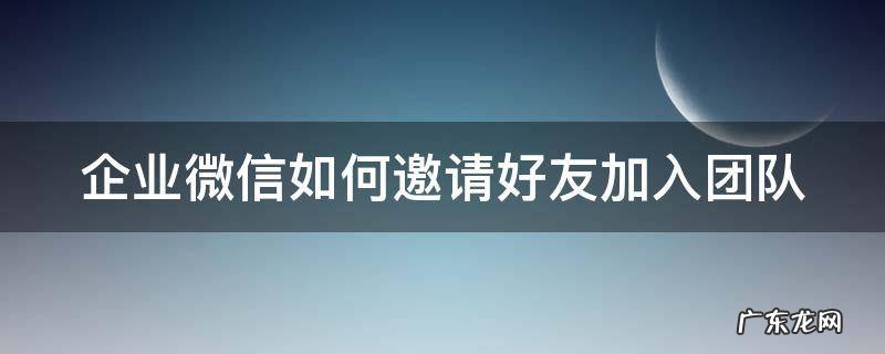 企业微信如何邀请好友加入团队 企业微信怎么邀请别人加入群聊