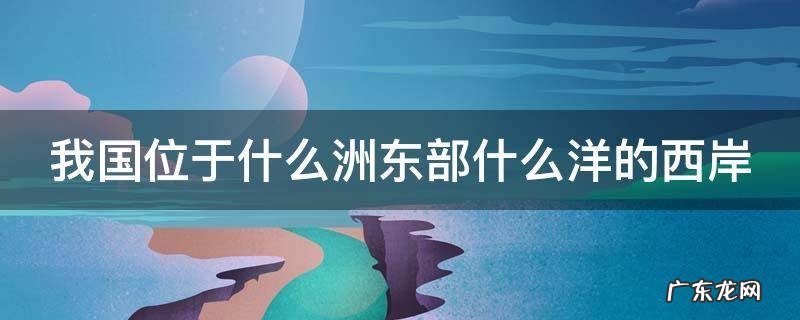 我国位于什么洲东部什么洋的西岸 我国位于什么洲东部什么洋西岸是一个海陆兼备的国家
