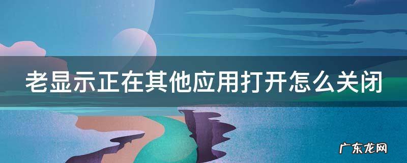 老显示正在其他应用打开怎么关闭呢 老显示正在其他应用打开怎么关闭