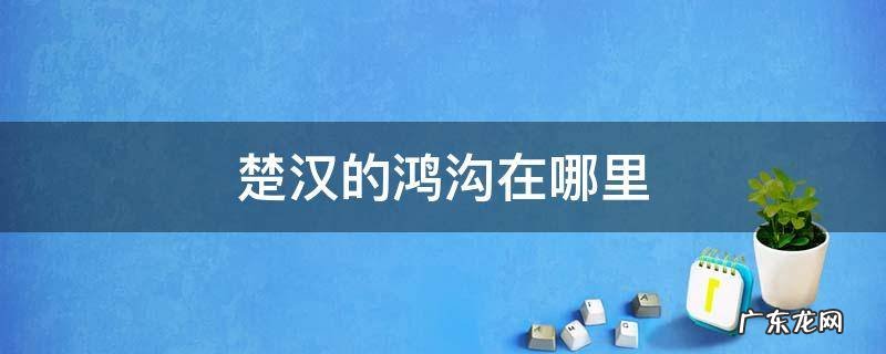 楚汉的鸿沟在哪里 楚汉鸿沟在今天哪里