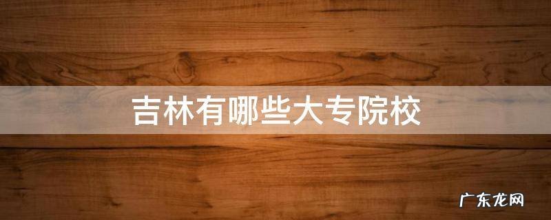 吉林省有哪些大专学校 吉林有哪些大专院校