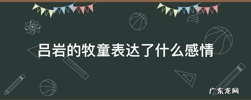 吕岩写的牧童的意思 吕岩的牧童表达了什么感情