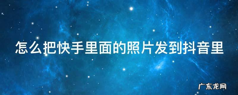 怎么把快手里面的照片发到抖音里面去 怎么把快手里面的照片发到抖音里