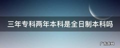 三年大专两年本科是全日制吗 三年专科两年本科是全日制本科吗