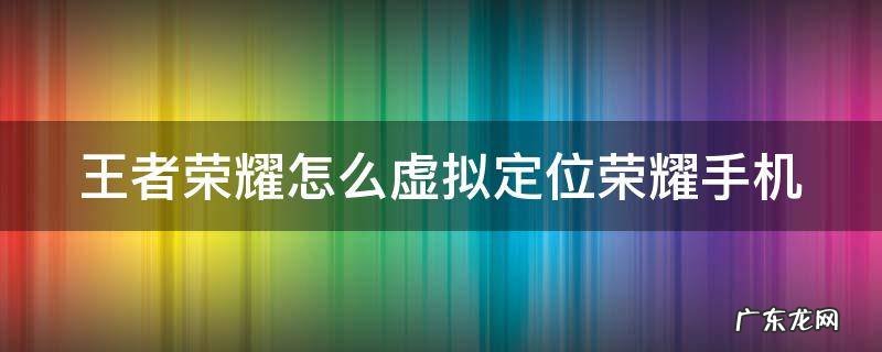 王者荣耀怎么虚拟定位荣耀手机 王者荣耀怎么虚拟定位荣耀手机的位置