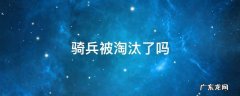 骑兵被淘汰了吗 骑兵为什么被淘汰了