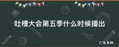吐槽大会第5季什么时候播 吐槽大会第五季什么时候播出
